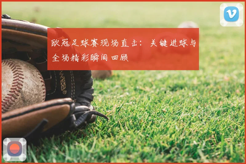 欧冠足球赛现场直击:关键进球与全场精彩瞬间回顾