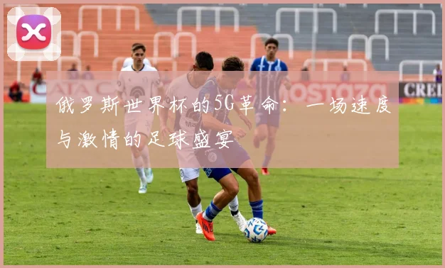 俄罗斯世界杯的5G革命:一场速度与激情的足球盛宴