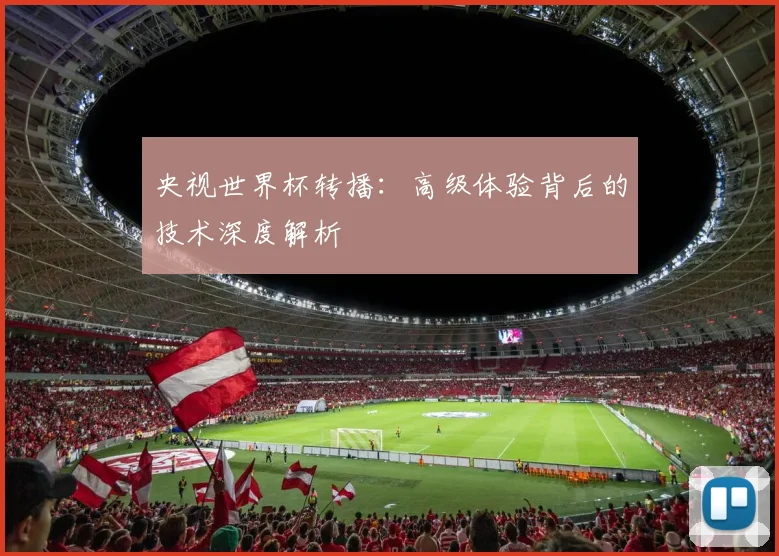 央视世界杯转播：高级体验背后的技术深度解析