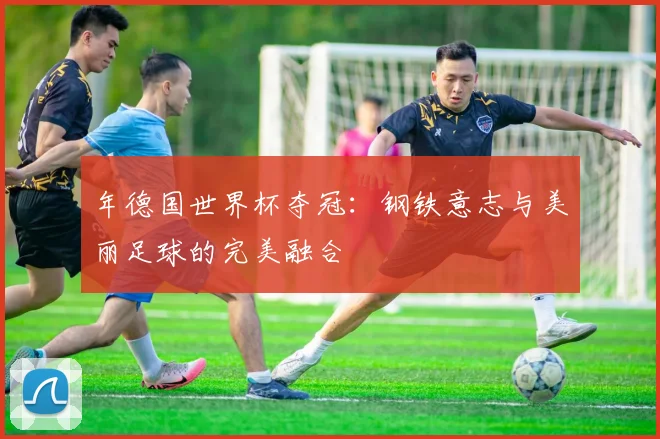 年德国世界杯夺冠:钢铁意志与美丽足球的完美融合
