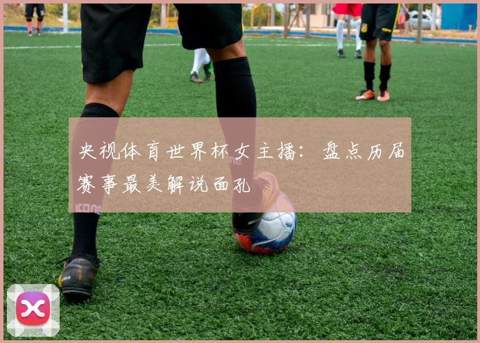 央视体育世界杯女主播：盘点历届赛事最美解说面孔