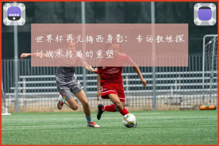 世界杯再无梅西身影：专访教练探讨战术格局的重塑