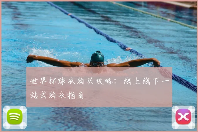 世界杯球衣购买攻略:线上线下一站式购衣指南