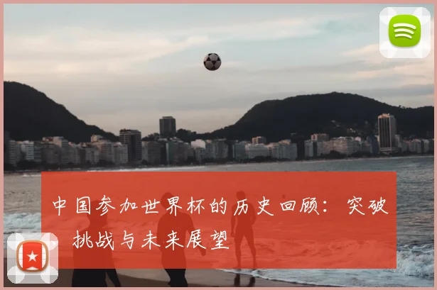 中国参加世界杯的历史回顾:突破、挑战与未来展望