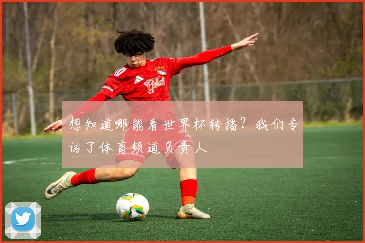 想知道哪能看世界杯转播?我们专访了体育频道负责人