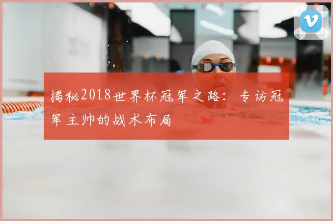 揭秘2018世界杯冠军之路:专访冠军主帅的战术布局