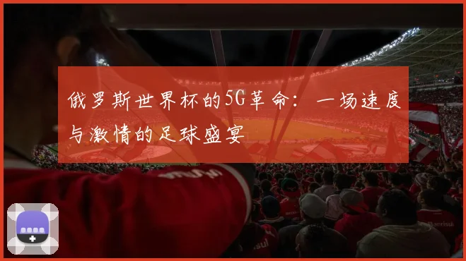 俄罗斯世界杯的5G革命:一场速度与激情的足球盛宴