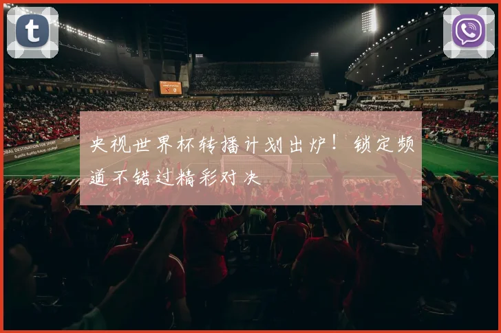 央视世界杯转播计划出炉！锁定频道不错过精彩对决