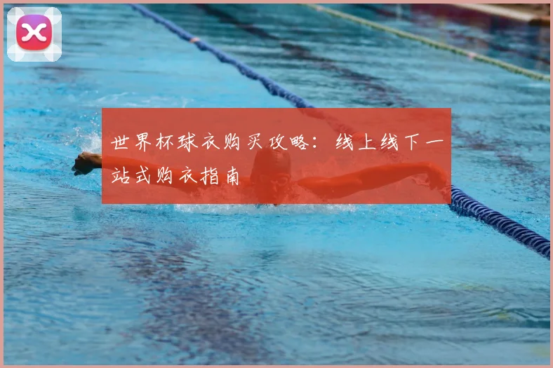 世界杯球衣购买攻略:线上线下一站式购衣指南