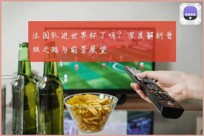 法国队进世界杯了吗?深度解析晋级之路与前景展望