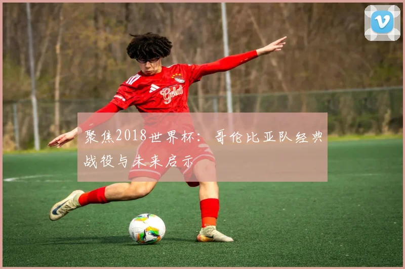 聚焦2018世界杯:哥伦比亚队经典战役与未来启示