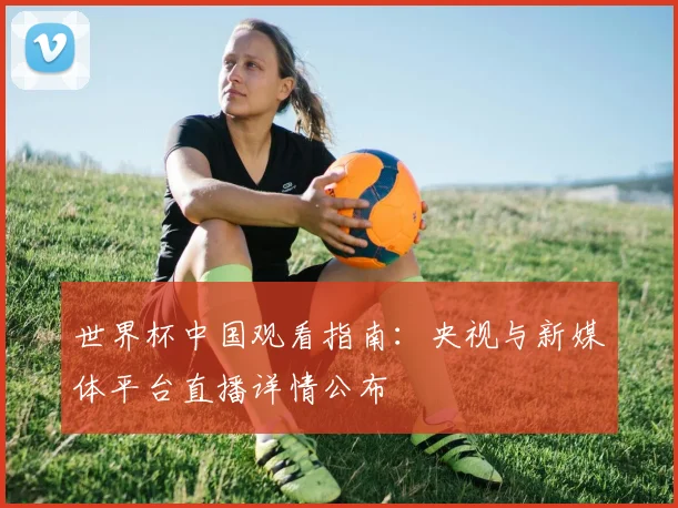 世界杯中国观看指南：央视与新媒体平台直播详情公布