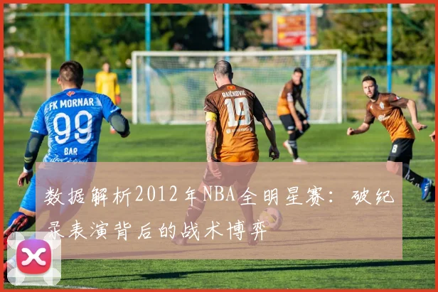 数据解析2012年NBA全明星赛:破纪录表演背后的战术博弈