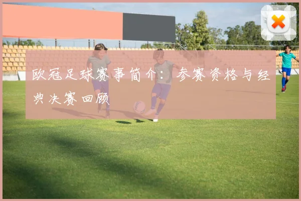 欧冠足球赛事简介:参赛资格与经典决赛回顾