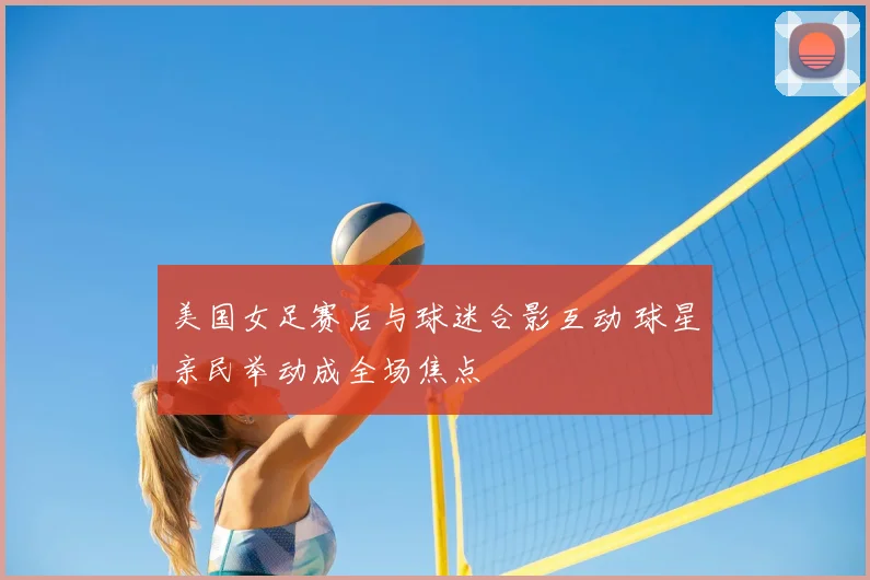 美国女足赛后与球迷合影互动 球星亲民举动成全场焦点