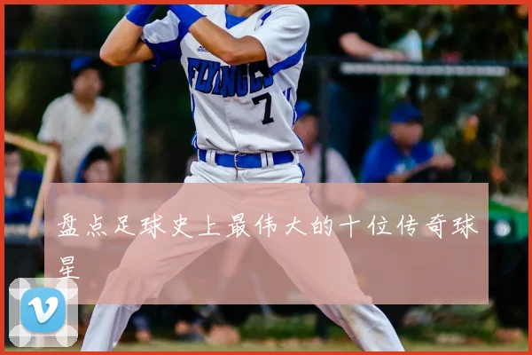 盘点足球史上最伟大的十位传奇球星
