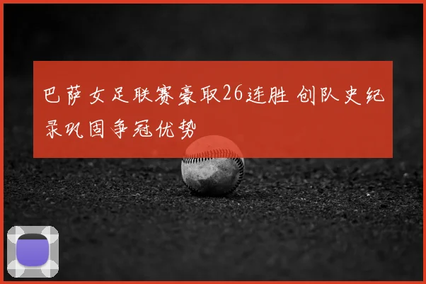 巴萨女足联赛豪取26连胜 创队史纪录巩固争冠优势