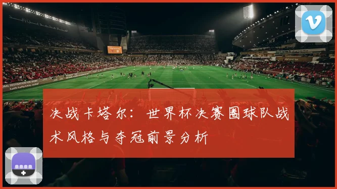 决战卡塔尔：世界杯决赛圈球队战术风格与夺冠前景分析