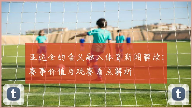 亚运会的含义融入体育新闻解读:赛事价值与观赛看点解析