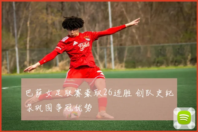 巴萨女足联赛豪取26连胜 创队史纪录巩固争冠优势