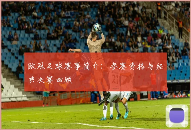 欧冠足球赛事简介:参赛资格与经典决赛回顾