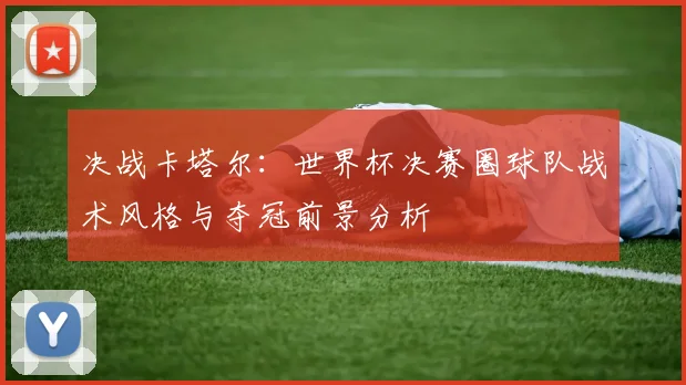 决战卡塔尔：世界杯决赛圈球队战术风格与夺冠前景分析