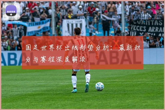 国足世界杯出线形势分析：最新积分与赛程深度解读